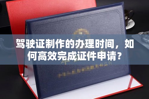 埤头驾驶证制作的办理时间，如何高效完成证件申请？